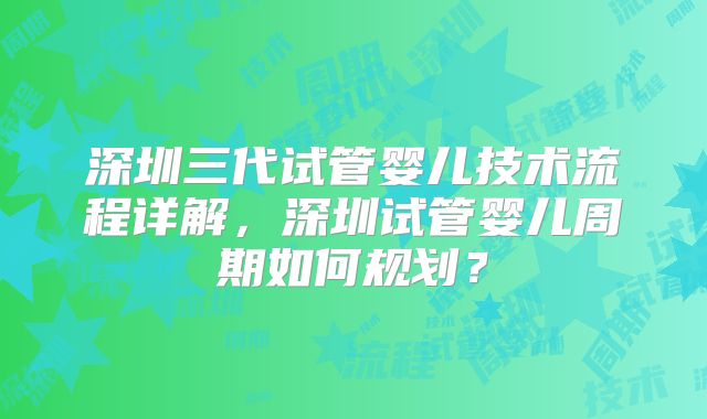 深圳三代试管婴儿技术流程详解，深圳试管婴儿周期如何规划？