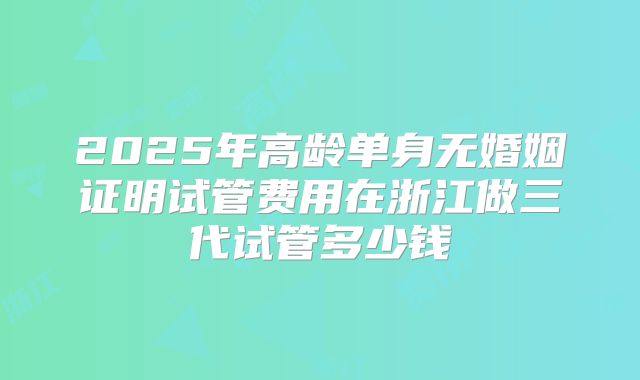 2025年高龄单身无婚姻证明试管费用在浙江做三代试管多少钱