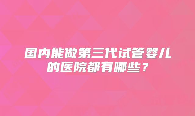 国内能做第三代试管婴儿的医院都有哪些？