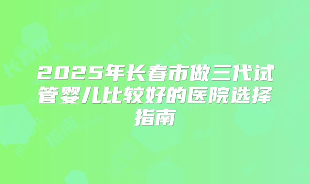2025年长春市做三代试管婴儿比较好的医院选择指南