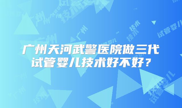 广州天河武警医院做三代试管婴儿技术好不好？