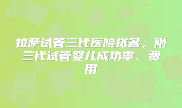 拉萨试管三代医院排名，附三代试管婴儿成功率、费用