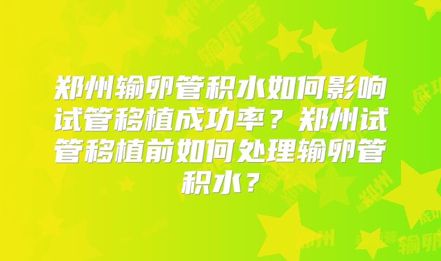 郑州输卵管积水如何影响试管移植成功率？郑州试管移植前如何处理输卵管积水？