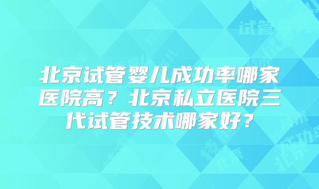 北京试管婴儿成功率哪家医院高？北京私立医院三代试管技术哪家好？