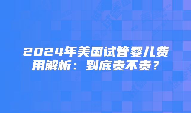 2024年美国试管婴儿费用解析:到底贵不贵?