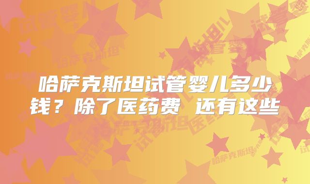 哈萨克斯坦试管婴儿多少钱？除了医药费 还有这些
