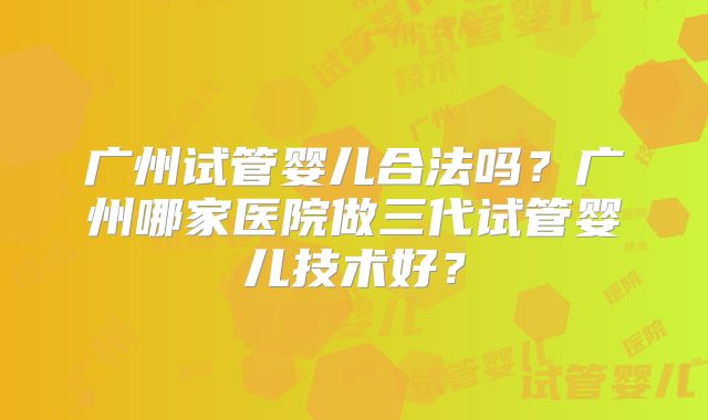 广州试管婴儿合法吗？广州哪家医院做三代试管婴儿技术好？