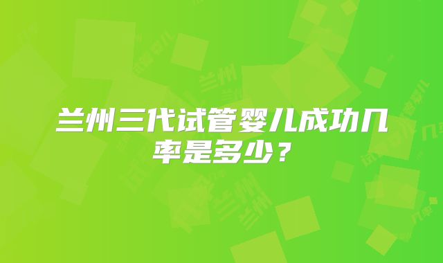 兰州三代试管婴儿成功几率是多少？