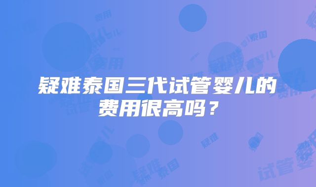 疑难泰国三代试管婴儿的费用很高吗？