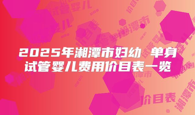 2025年湘潭市妇幼 单身试管婴儿费用价目表一览