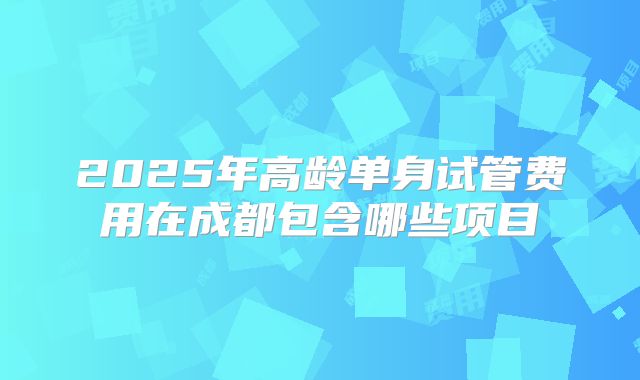 2025年高龄单身试管费用在成都包含哪些项目