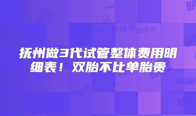 抚州做3代试管整体费用明细表！双胎不比单胎贵