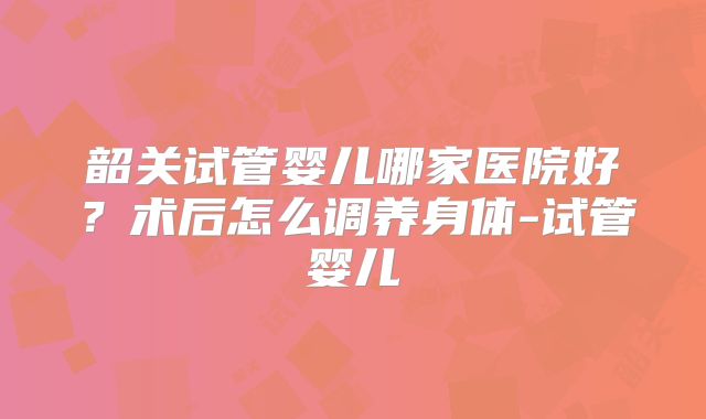 韶关试管婴儿哪家医院好？术后怎么调养身体-试管婴儿