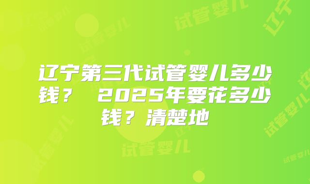 辽宁第三代试管婴儿多少钱？ 2025年要花多少钱？清楚地