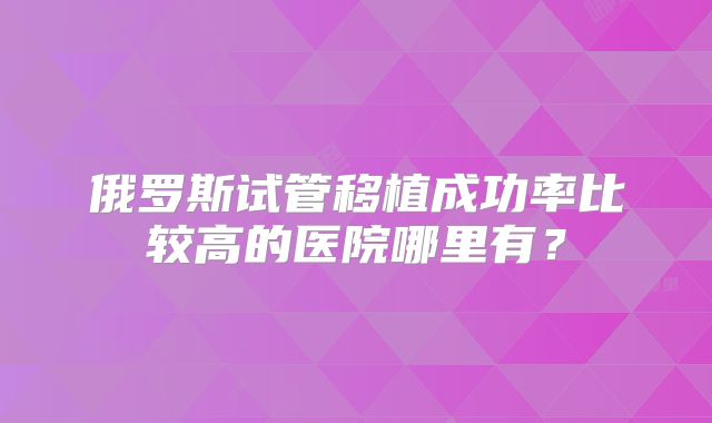 俄罗斯试管移植成功率比较高的医院哪里有？