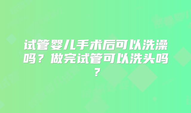 试管婴儿手术后可以洗澡吗？做完试管可以洗头吗？