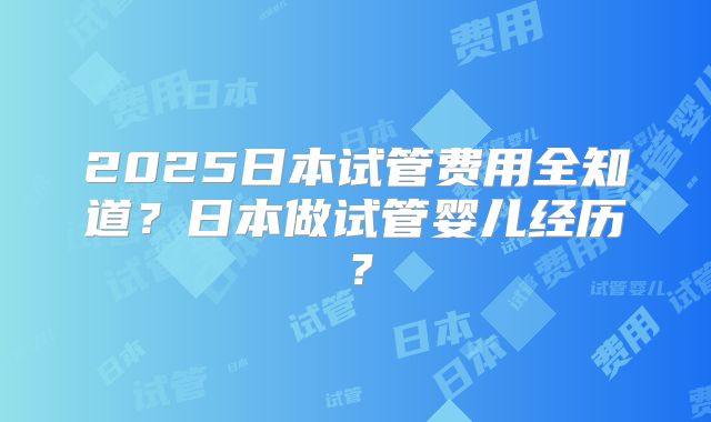 2025日本试管费用全知道？日本做试管婴儿经历？