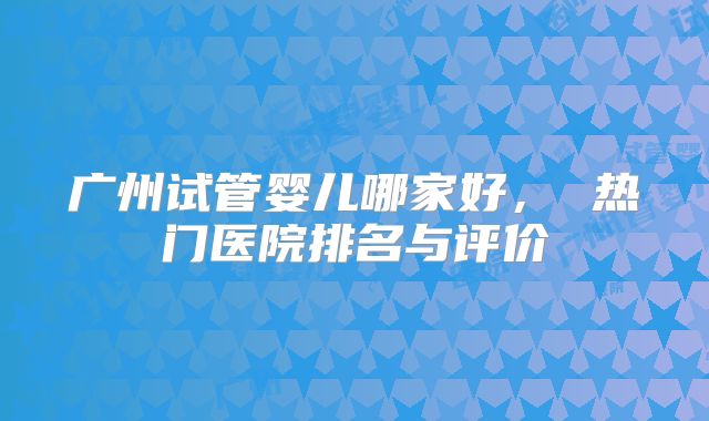 广州试管婴儿哪家好， 热门医院排名与评价