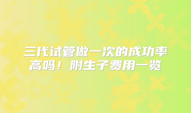 三代试管做一次的成功率高吗!附生子费用一览