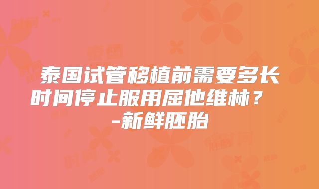 泰国试管移植前需要多长时间停止服用屈他维林？ -新鲜胚胎