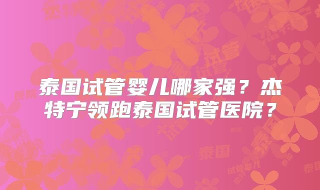 泰国试管婴儿哪家强?杰特宁领跑泰国试管医院?