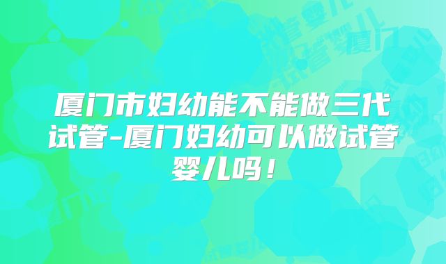 厦门市妇幼能不能做三代试管-厦门妇幼可以做试管婴儿吗!