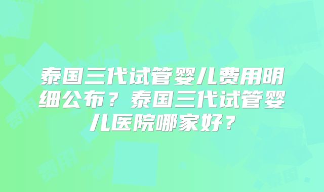 泰国三代试管婴儿费用明细公布？泰国三代试管婴儿医院哪家好？