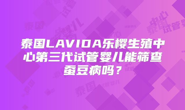 泰国LAVIDA乐樱生殖中心第三代试管婴儿能筛查蚕豆病吗？