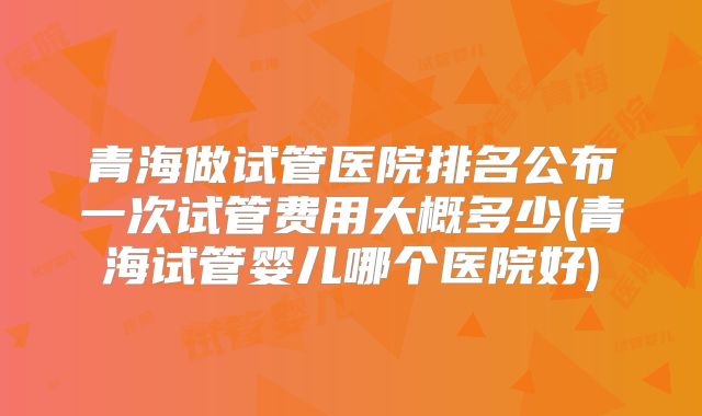 青海做试管医院排名公布一次试管费用大概多少(青海试管婴儿哪个医院好)