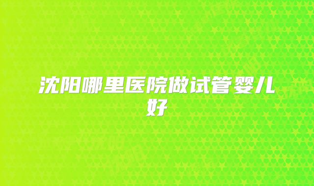 沈阳哪里医院做试管婴儿好