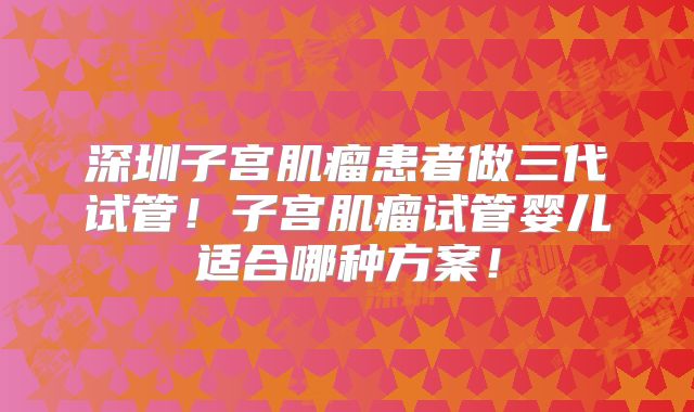 深圳子宫肌瘤患者做三代试管！子宫肌瘤试管婴儿适合哪种方案！