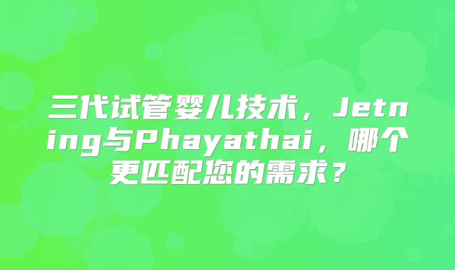三代试管婴儿技术，Jetning与Phayathai，哪个更匹配您的需求？