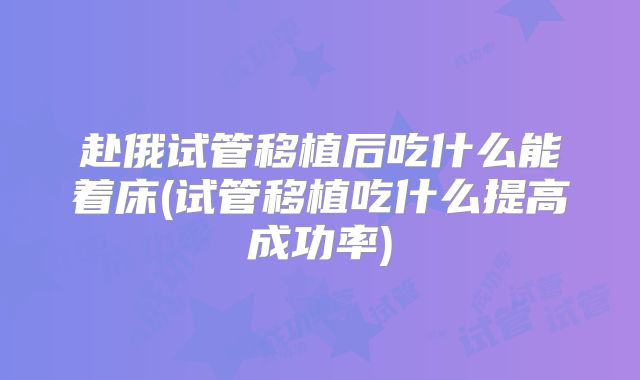 赴俄试管移植后吃什么能着床(试管移植吃什么提高成功率)
