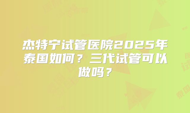 杰特宁试管医院2025年泰国如何?三代试管可以做吗?