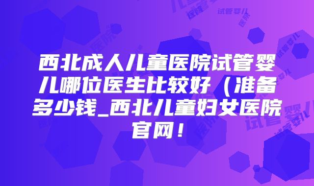 西北成人儿童医院试管婴儿哪位医生比较好（准备多少钱_西北儿童妇女医院官网！