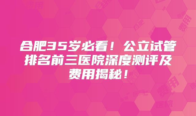 合肥35岁必看！公立试管排名前三医院深度测评及费用揭秘！