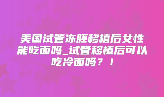 美国试管冻胚移植后女性能吃面吗_试管移植后可以吃冷面吗？！