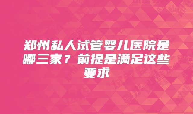 郑州私人试管婴儿医院是哪三家？前提是满足这些要求