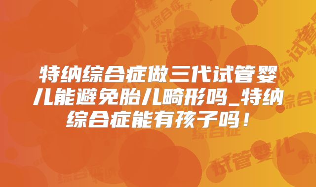 特纳综合症做三代试管婴儿能避免胎儿畸形吗_特纳综合症能有孩子吗！