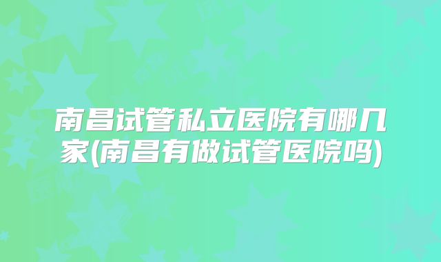 南昌试管私立医院有哪几家(南昌有做试管医院吗)