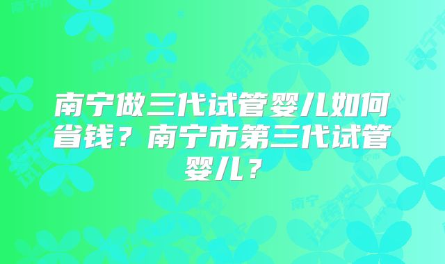 南宁做三代试管婴儿如何省钱？南宁市第三代试管婴儿？