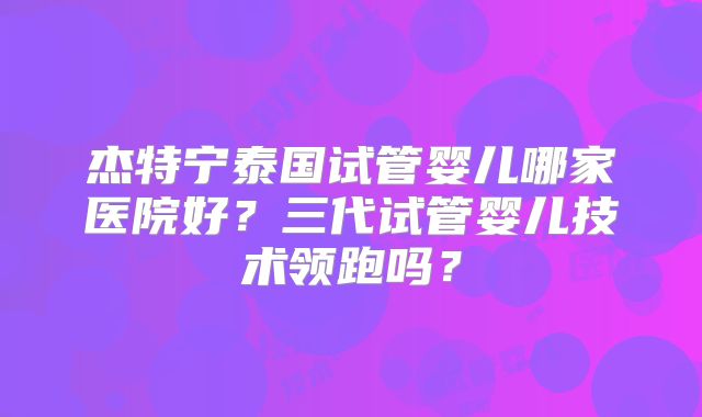 杰特宁泰国试管婴儿哪家医院好？三代试管婴儿技术领跑吗？