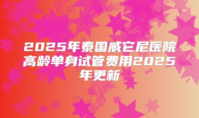 2025年泰国威它尼医院高龄单身试管费用2025年更新