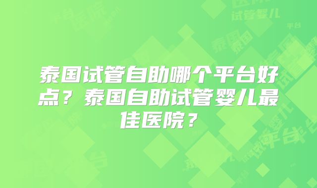 泰国试管自助哪个平台好点？泰国自助试管婴儿最佳医院？