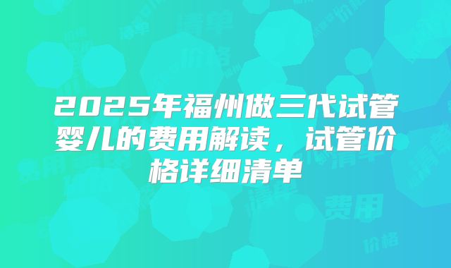 2025年福州做三代试管婴儿的费用解读，试管价格详细清单