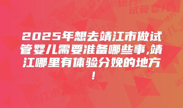 2025年想去靖江市做试管婴儿需要准备哪些事,靖江哪里有体验分娩的地方！