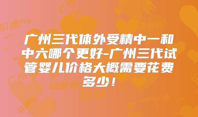 广州三代体外受精中一和中六哪个更好-广州三代试管婴儿价格大概需要花费多少！