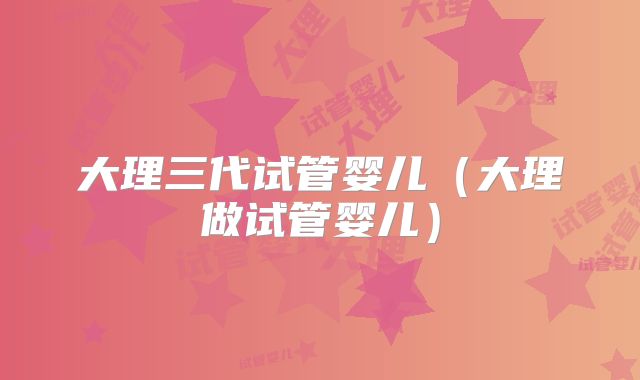大理三代试管婴儿（大理做试管婴儿）