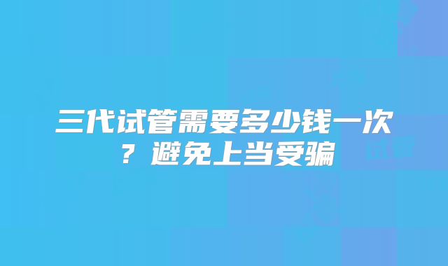 三代试管需要多少钱一次?避免上当受骗