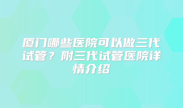 厦门哪些医院可以做三代试管？附三代试管医院详情介绍